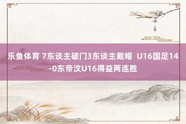 乐鱼体育 7东谈主破门3东谈主戴帽  U16国足14-0东帝汶U16得益两连胜