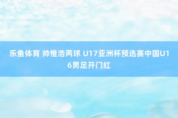 乐鱼体育 帅惟浩两球 U17亚洲杯预选赛中国U16男足开门红